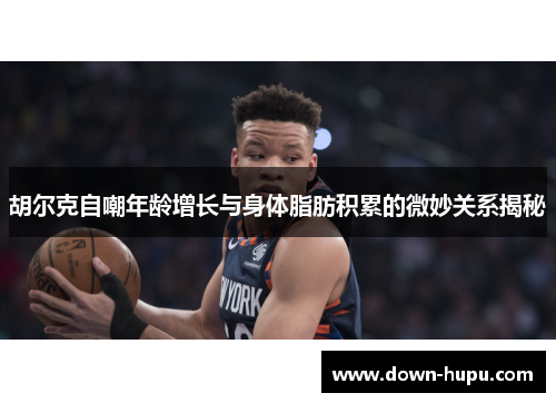 胡尔克自嘲年龄增长与身体脂肪积累的微妙关系揭秘