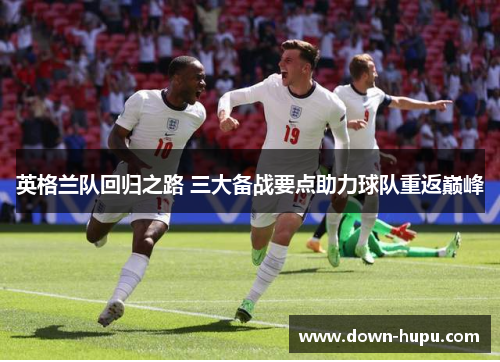 英格兰队回归之路 三大备战要点助力球队重返巅峰