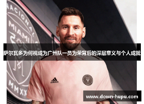 萨尔瓦多为何视成为广州队一员为荣背后的深层意义与个人成就