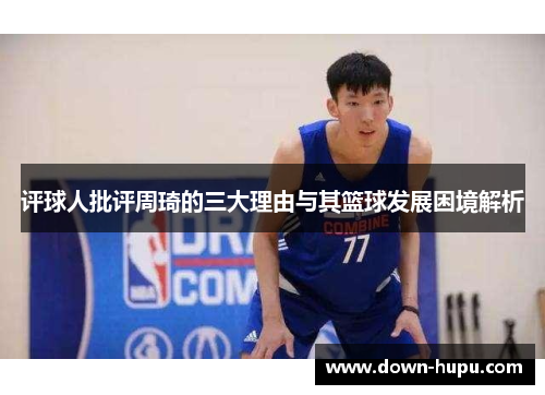 评球人批评周琦的三大理由与其篮球发展困境解析