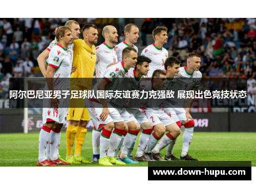 阿尔巴尼亚男子足球队国际友谊赛力克强敌 展现出色竞技状态 阿尔巴尼亚男子足球队国际友谊赛力克强敌 展现出色竞技状态