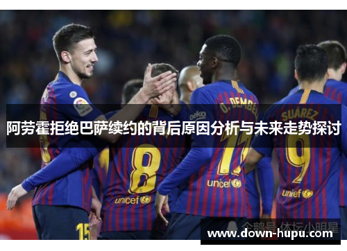阿劳霍拒绝巴萨续约的背后原因分析与未来走势探讨 阿劳霍拒绝巴萨续约的背后原因分析与未来走势探讨