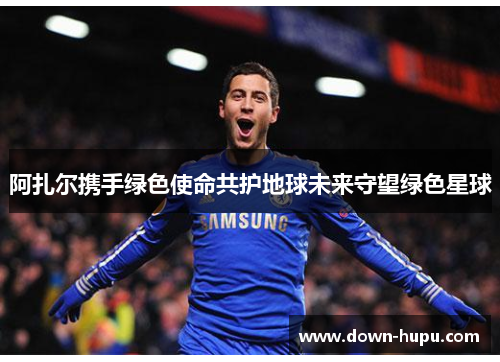 阿扎尔携手绿色使命共护地球未来守望绿色星球 阿扎尔携手绿色使命共护地球未来守望绿色星球