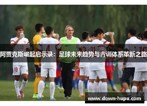 阿贾克斯崛起启示录:足球未来趋势与青训体系革新之路 阿贾克斯崛起启示录:足球未来趋势与青训体系革新之路