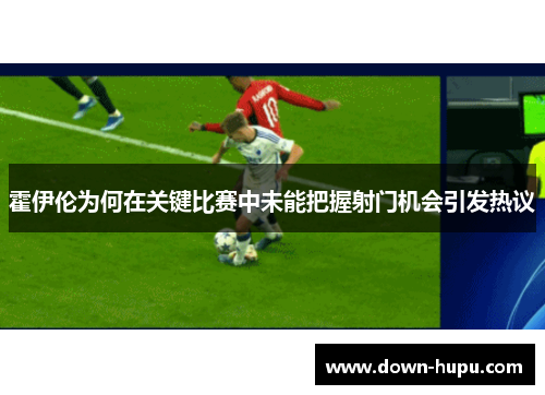 霍伊伦为何在关键比赛中未能把握射门机会引发热议