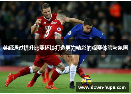 英超通过提升比赛环境打造更为精彩的观赛体验与氛围 英超通过提升比赛环境打造更为精彩的观赛体验与氛围