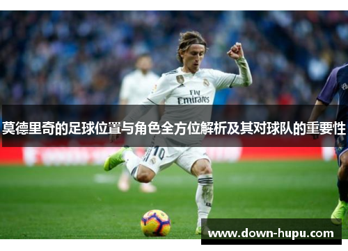 莫德里奇的足球位置与角色全方位解析及其对球队的重要性 莫德里奇的足球位置与角色全方位解析及其对球队的重要性