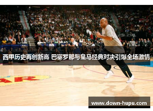 西甲历史再创新高 巴塞罗那与皇马经典对决引爆全场激情