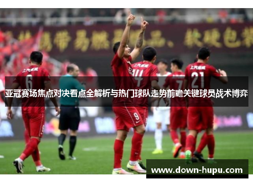 亚冠赛场焦点对决看点全解析与热门球队走势前瞻关键球员战术博弈