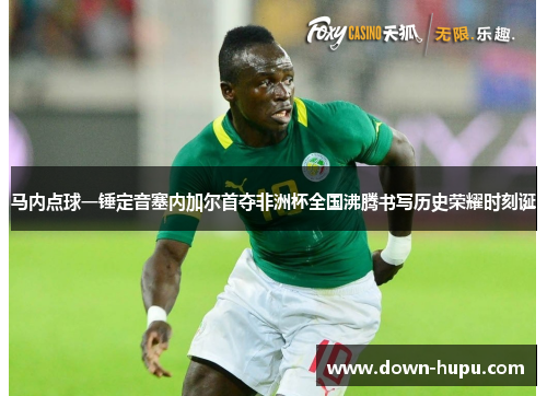 马内点球一锤定音塞内加尔首夺非洲杯全国沸腾书写历史荣耀时刻诞